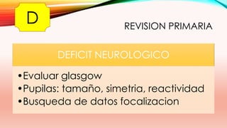 REVISION PRIMARIA
DEFICIT NEUROLOGICO
•Evaluar glasgow
•Pupilas: tamaño, simetria, reactividad
•Busqueda de datos focalizacion
D
 