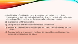 • Un niño de 6 años de edad que se encontraba cruzando la calle es
fuertemente golpeado por la defensa frontal de un vehículo deportivo que
circulaba a 32kph cual de las siguientes afirmaciones es verdad
a) Es probable un tórax inestable
b) Se espera que exista contusión cardiaca sintomática
c) Se puede presentar una contusión pulmonar en ausencia de fractura de
costillas
d) Comúnmente se encuentran fracturas de las costillas en niños que han
sufrido este mecanismo de lesión
 