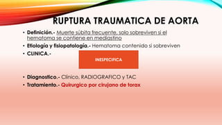 RUPTURA TRAUMATICA DE AORTA
• Definición.- Muerte súbita frecuente, solo sobreviven si el
hematoma se contiene en mediastino
• Etiología y fisiopatología.- Hematoma contenido si sobreviven
• CLINICA.-
• Diagnostico.- Clínico, RADIOGRAFICO y TAC
• Tratamiento.- Quirurgico por cirujano de torax
INESPECIFICA
 