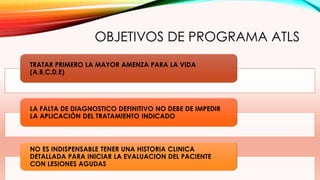 OBJETIVOS DE PROGRAMA ATLS
TRATAR PRIMERO LA MAYOR AMENZA PARA LA VIDA
(A,B,C,D,E)
LA FALTA DE DIAGNOSTICO DEFINITIVO NO DEBE DE IMPEDIR
LA APLICACIÓN DEL TRATAMIENTO INDICADO
NO ES INDISPENSABLE TENER UNA HISTORIA CLINICA
DETALLADA PARA INICIAR LA EVALUACION DEL PACIENTE
CON LESIONES AGUDAS
 