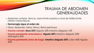 TRAUMA DE ABDOMEN
GENERALIDADES
• Abdomen anterior, flancos, dorso limite superior a nivel de tetillas limite
inferior crestas iliacas.
• Hemorragia sigue el orden de:
• Tórax, Abdomen, Pelvis, Fémur, Retro peritoneo
• Trauma cerrado: Bazo 55% Hígado 45% intestino delgado 10%
• Trauma penetrante arma blanca: Hígado 40% intestino delgado 30%
diafragma 20%
• Trauma penetrante arma de fuego: Intestino delgado 50% colon 40% hígado
30%
 