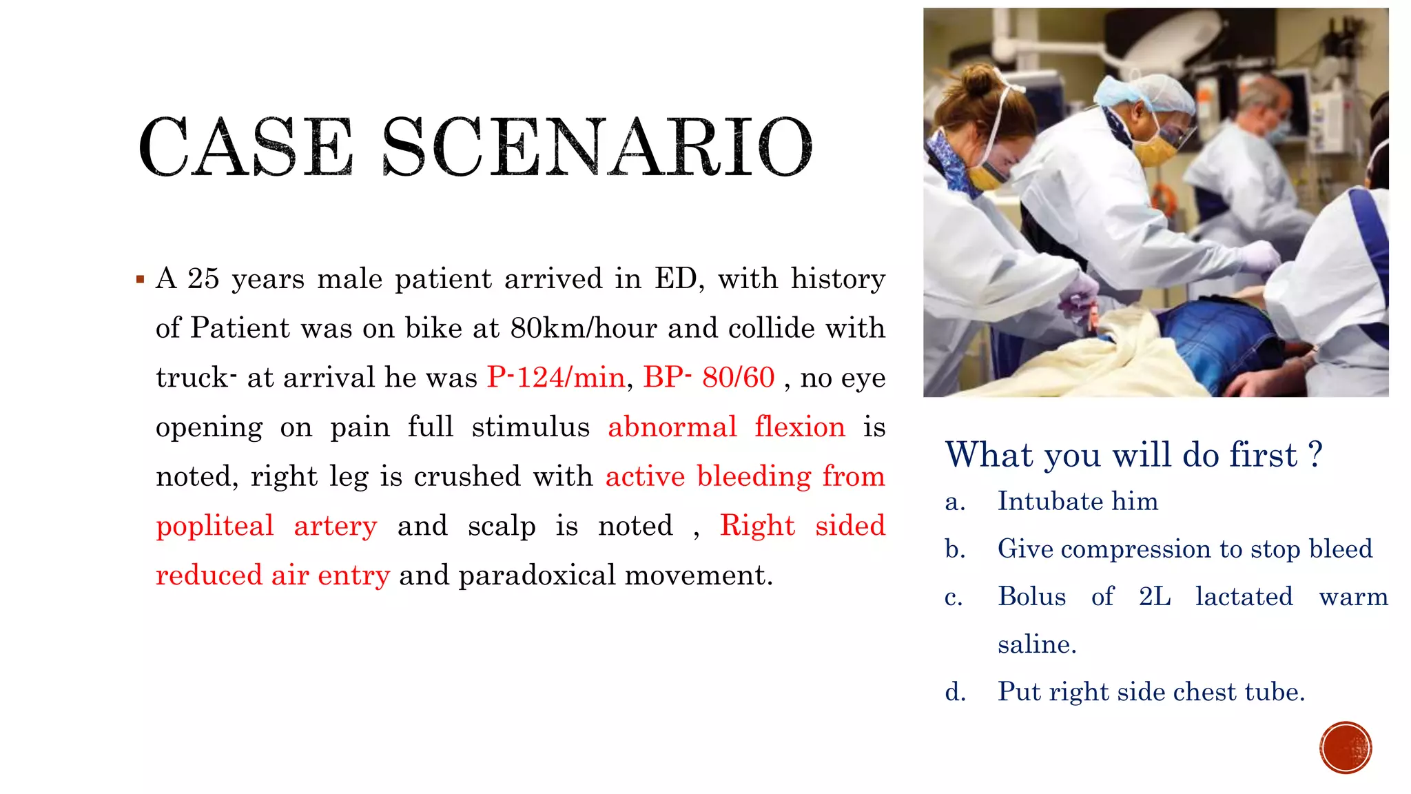  A 25 years male patient arrived in ED, with history
of Patient was on bike at 80km/hour and collide with
truck- at arrival he was P-124/min, BP- 80/60 , no eye
opening on pain full stimulus abnormal flexion is
noted, right leg is crushed with active bleeding from
popliteal artery and scalp is noted , Right sided
reduced air entry and paradoxical movement.
What you will do first ?
a. Intubate him
b. Give compression to stop bleed
c. Bolus of 2L lactated warm
saline.
d. Put right side chest tube.
 