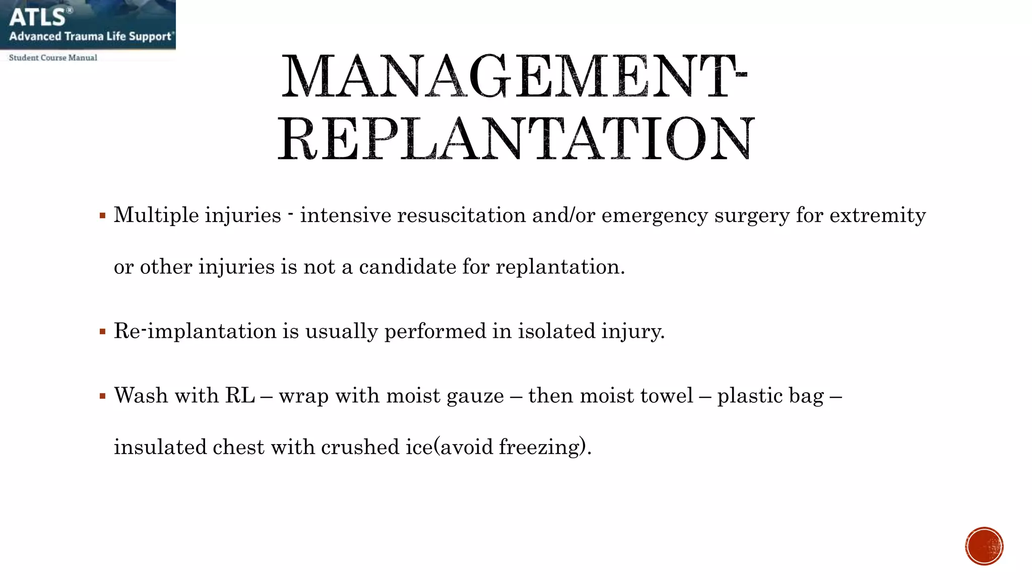  Multiple injuries - intensive resuscitation and/or emergency surgery for extremity
or other injuries is not a candidate for replantation.
 Re-implantation is usually performed in isolated injury.
 Wash with RL – wrap with moist gauze – then moist towel – plastic bag –
insulated chest with crushed ice(avoid freezing).
 