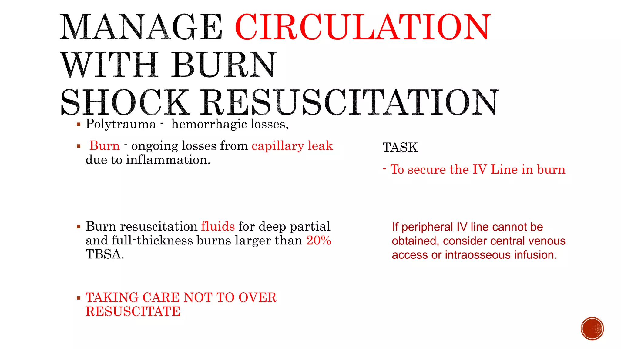 CIRCULATION
 Polytrauma - hemorrhagic losses,
 Burn - ongoing losses from capillary leak
due to inflammation.
 Burn resuscitation fluids for deep partial
and full-thickness burns larger than 20%
TBSA.
 TAKING CARE NOT TO OVER
RESUSCITATE
TASK
- To secure the IV Line in burn
If peripheral IV line cannot be
obtained, consider central venous
access or intraosseous infusion.
 