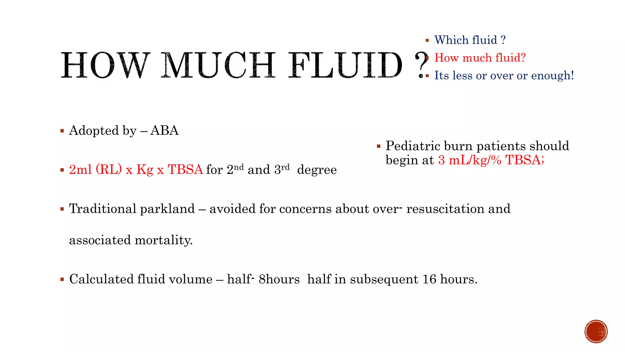  Which fluid ?
 How much fluid?
 Its less or over or enough!
 Adopted by – ABA
 2ml (RL) x Kg x TBSA for 2nd and 3rd degree
 Traditional parkland – avoided for concerns about over- resuscitation and
associated mortality.
 Calculated fluid volume – half- 8hours half in subsequent 16 hours.
 Pediatric burn patients should
begin at 3 mL/kg/% TBSA;
 