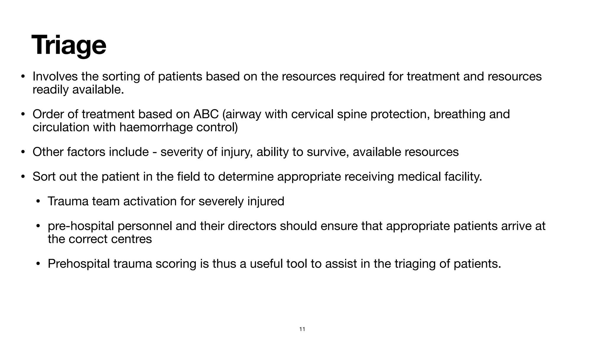 Triage
• Involves the sorting of patients based on the resources required for treatment and resources
readily available.

• Order of treatment based on ABC (airway with cervical spine protection, breathing and
circulation with haemorrhage control)

• Other factors include - severity of injury, ability to survive, available resources

• Sort out the patient in the
fi
eld to determine appropriate receiving medical facility. 

• Trauma team activation for severely injured

• pre-hospital personnel and their directors should ensure that appropriate patients arrive at
the correct centres

• Prehospital trauma scoring is thus a useful tool to assist in the triaging of patients.
11
 