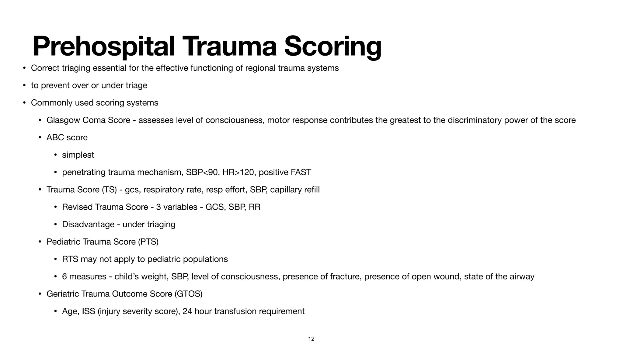 Prehospital Trauma Scoring
• Correct triaging essential for the e
ff
ective functioning of regional trauma systems

• to prevent over or under triage 

• Commonly used scoring systems

• Glasgow Coma Score - assesses level of consciousness, motor response contributes the greatest to the discriminatory power of the score

• ABC score 

• simplest

• penetrating trauma mechanism, SBP<90, HR>120, positive FAST

• Trauma Score (TS) - gcs, respiratory rate, resp e
ff
ort, SBP, capillary re
fi
ll

• Revised Trauma Score - 3 variables - GCS, SBP, RR

• Disadvantage - under triaging 

• Pediatric Trauma Score (PTS)

• RTS may not apply to pediatric populations

• 6 measures - child’s weight, SBP, level of consciousness, presence of fracture, presence of open wound, state of the airway

• Geriatric Trauma Outcome Score (GTOS)

• Age, ISS (injury severity score), 24 hour transfusion requirement
12
 
