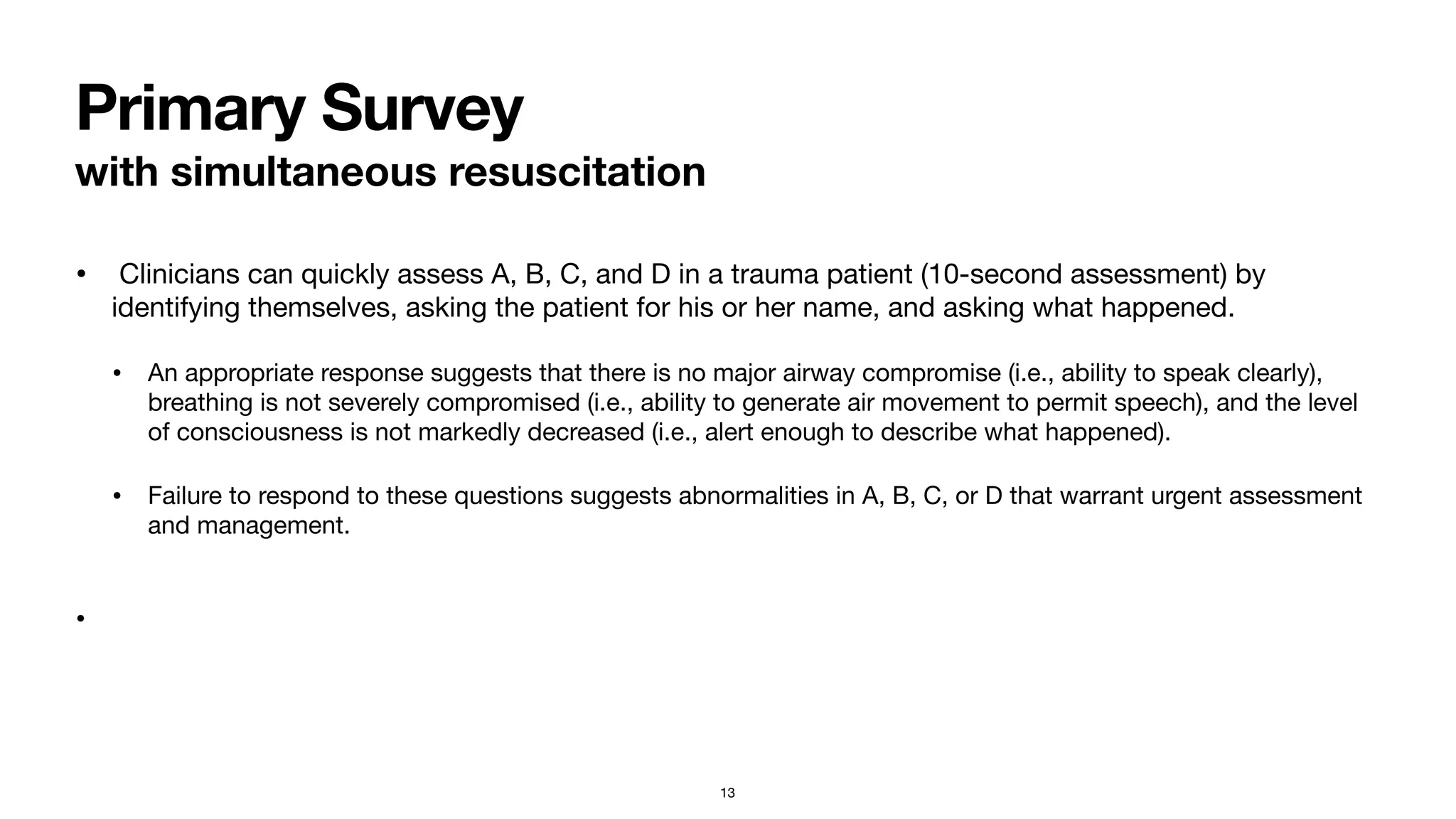 Primary Survey
with simultaneous resuscitation
• Clinicians can quickly assess A, B, C, and D in a trauma patient (10-second assessment) by
identifying themselves, asking the patient for his or her name, and asking what happened. 

• An appropriate response suggests that there is no major airway compromise (i.e., ability to speak clearly),
breathing is not severely compromised (i.e., ability to generate air movement to permit speech), and the level
of consciousness is not markedly decreased (i.e., alert enough to describe what happened). 

• Failure to respond to these questions suggests abnormalities in A, B, C, or D that warrant urgent assessment
and management.  
•
13
 