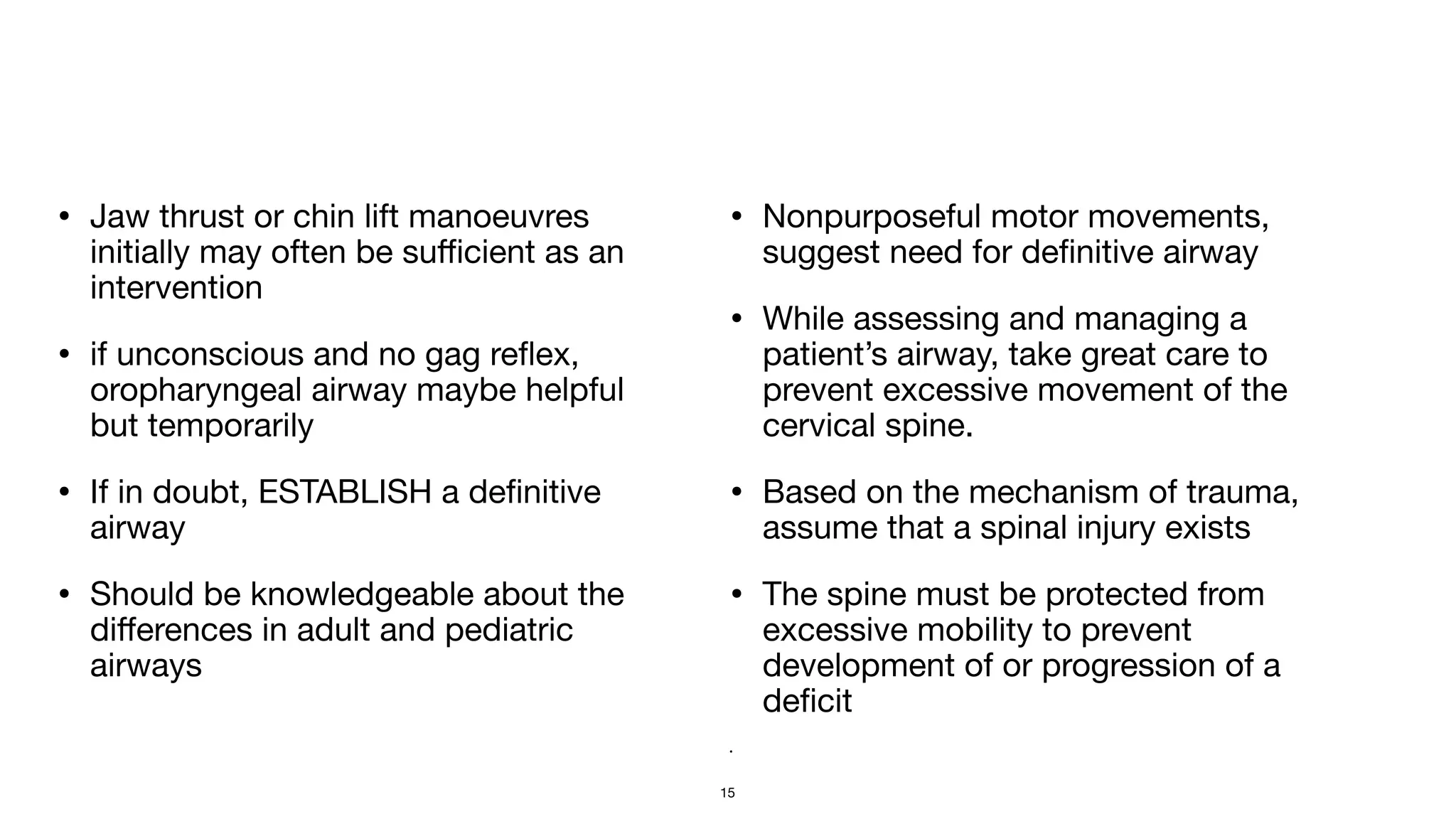 • Jaw thrust or chin lift manoeuvres
initially may often be su
ffi
cient as an
intervention

• if unconscious and no gag re
fl
ex,
oropharyngeal airway maybe helpful
but temporarily

• If in doubt, ESTABLISH a de
fi
nitive
airway

• Should be knowledgeable about the
di
ff
erences in adult and pediatric
airways

• Nonpurposeful motor movements,
suggest need for de
fi
nitive airway

• While assessing and managing a
patient’s airway, take great care to
prevent excessive movement of the
cervical spine. 

• Based on the mechanism of trauma,
assume that a spinal injury exists

• The spine must be protected from
excessive mobility to prevent
development of or progression of a
de
fi
cit 

•
15
 