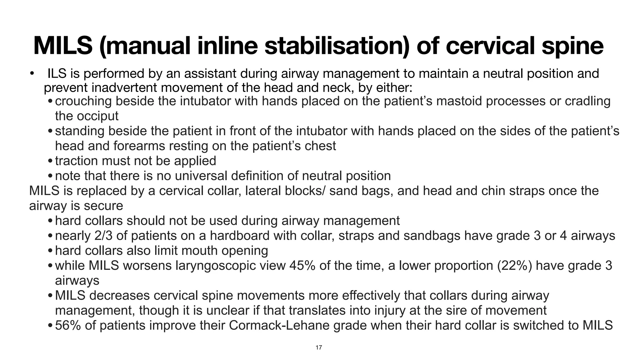 MILS (manual inline stabilisation) of cervical spine
• ILS is performed by an assistant during airway management to maintain a neutral position and
prevent inadvertent movement of the head and neck, by either:

•crouching beside the intubator with hands placed on the patient’s mastoid processes or cradling
the occiput


•standing beside the patient in front of the intubator with hands placed on the sides of the patient’s
head and forearms resting on the patient’s chest


•traction must not be applied


•note that there is no universal definition of neutral position


MILS is replaced by a cervical collar, lateral blocks/ sand bags, and head and chin straps once the
airway is secure


•hard collars should not be used during airway management


•nearly 2/3 of patients on a hardboard with collar, straps and sandbags have grade 3 or 4 airways


•hard collars also limit mouth opening


•while MILS worsens laryngoscopic view 45% of the time, a lower proportion (22%) have grade 3
airways


•MILS decreases cervical spine movements more effectively that collars during airway
management, though it is unclear if that translates into injury at the sire of movement


•56% of patients improve their Cormack-Lehane grade when their hard collar is switched to MILS
17
 