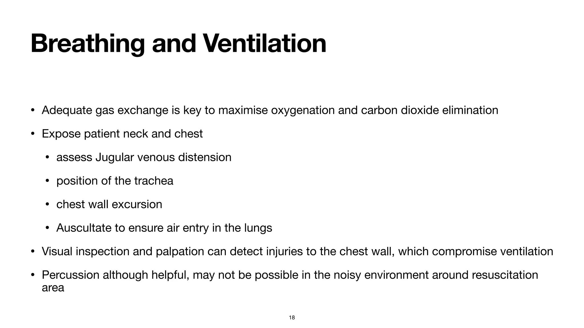 Breathing and Ventilation
• Adequate gas exchange is key to maximise oxygenation and carbon dioxide elimination

• Expose patient neck and chest

• assess Jugular venous distension

• position of the trachea

• chest wall excursion

• Auscultate to ensure air entry in the lungs

• Visual inspection and palpation can detect injuries to the chest wall, which compromise ventilation

• Percussion although helpful, may not be possible in the noisy environment around resuscitation
area
18
 