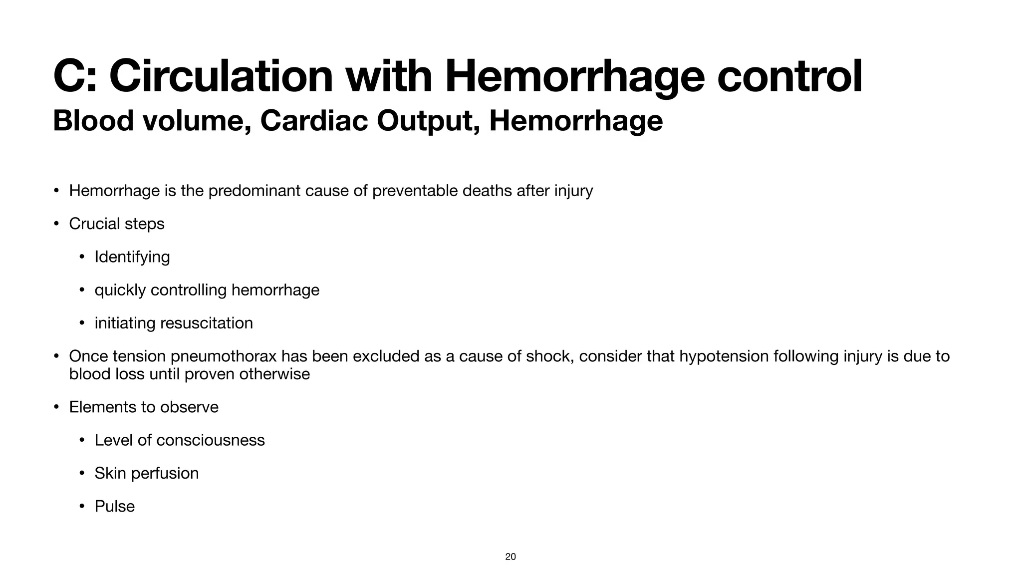 C: Circulation with Hemorrhage control
Blood volume, Cardiac Output, Hemorrhage
• Hemorrhage is the predominant cause of preventable deaths after injury

• Crucial steps

• Identifying

• quickly controlling hemorrhage

• initiating resuscitation 

• Once tension pneumothorax has been excluded as a cause of shock, consider that hypotension following injury is due to
blood loss until proven otherwise 

• Elements to observe

• Level of consciousness

• Skin perfusion

• Pulse
20
 
