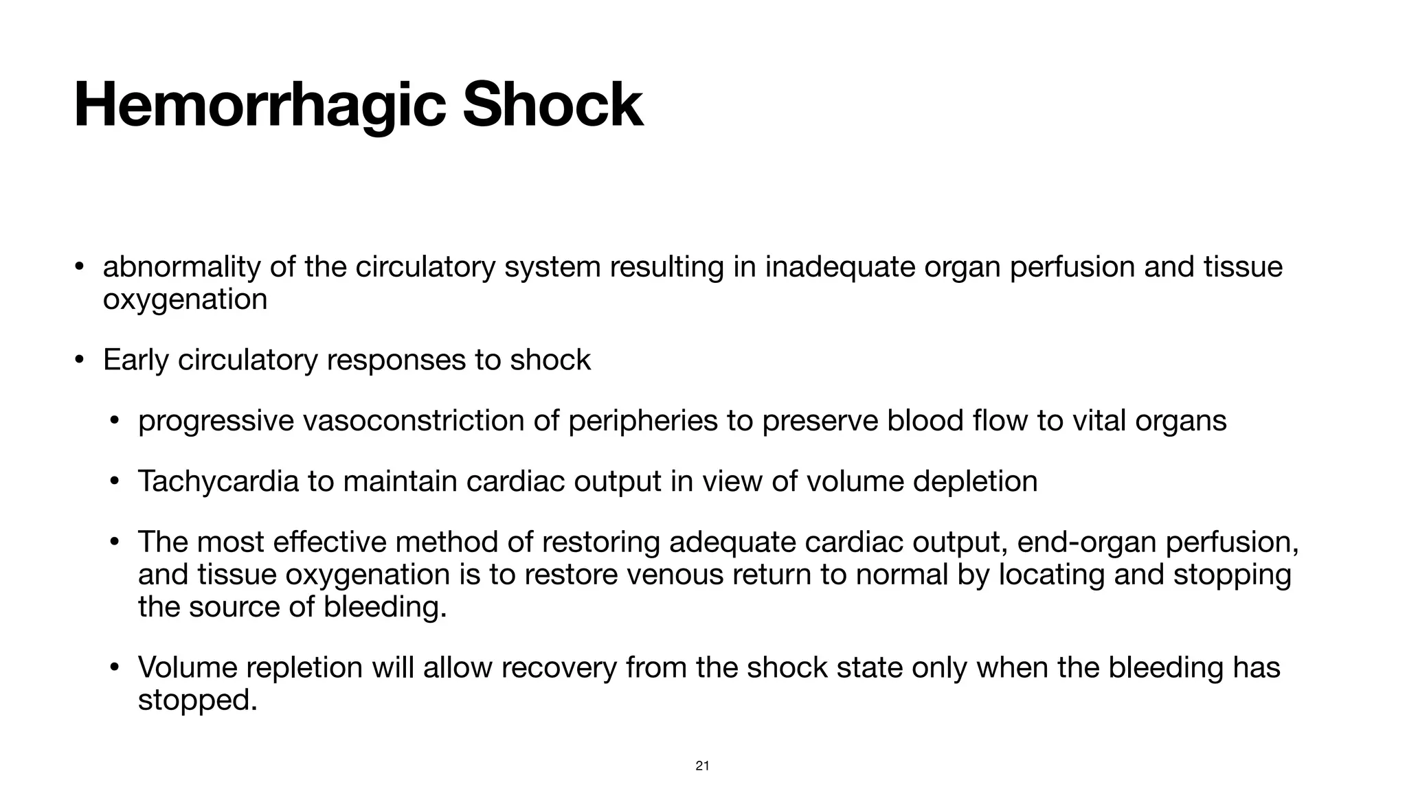 Hemorrhagic Shock
• abnormality of the circulatory system resulting in inadequate organ perfusion and tissue
oxygenation

• Early circulatory responses to shock

• progressive vasoconstriction of peripheries to preserve blood
fl
ow to vital organs

• Tachycardia to maintain cardiac output in view of volume depletion

• The most e
ff
ective method of restoring adequate cardiac output, end-organ perfusion,
and tissue oxygenation is to restore venous return to normal by locating and stopping
the source of bleeding. 

• Volume repletion will allow recovery from the shock state only when the bleeding has
stopped.
21
 