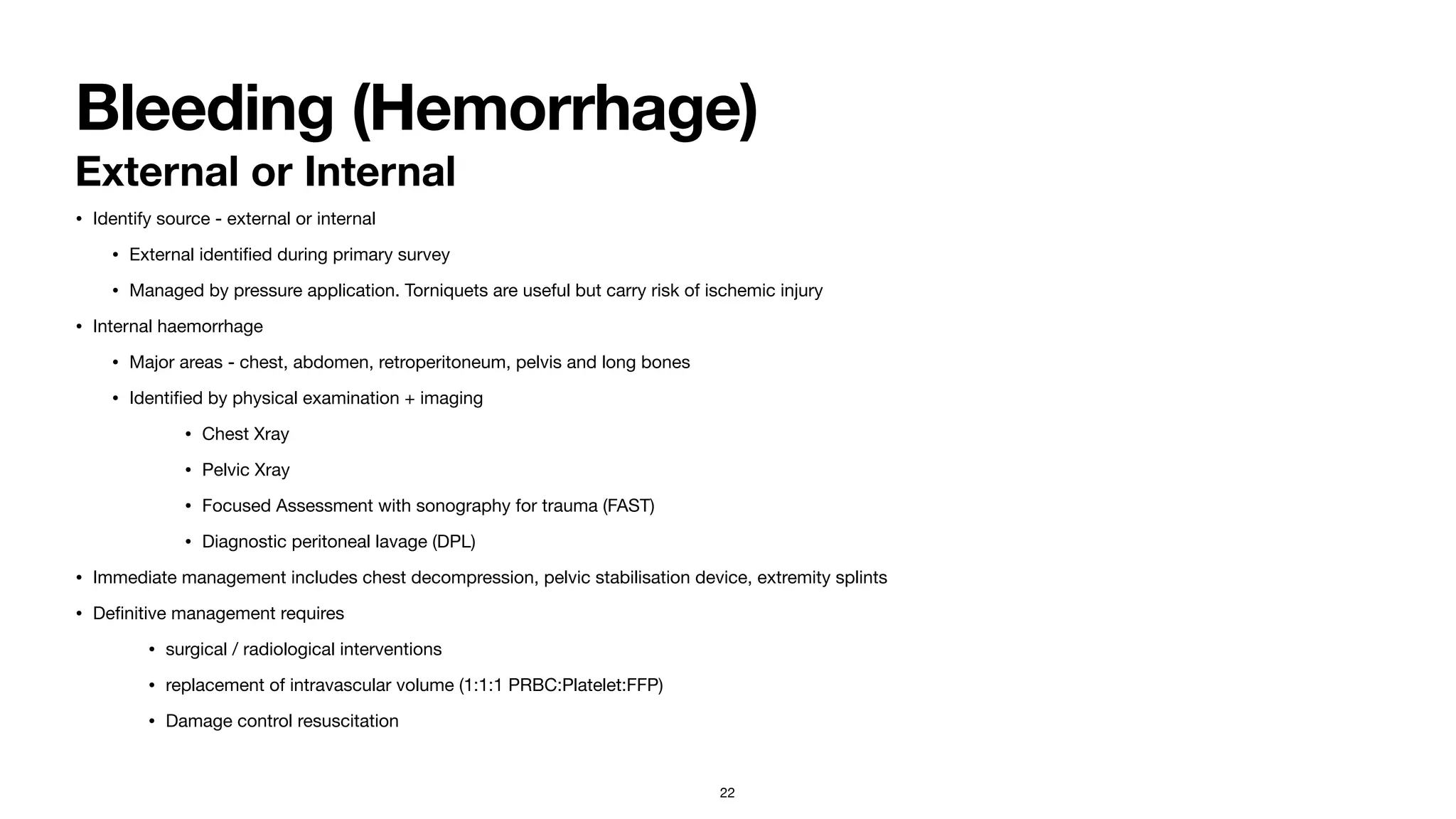 Bleeding (Hemorrhage)
External or Internal
• Identify source - external or internal

• External identi
fi
ed during primary survey

• Managed by pressure application. Torniquets are useful but carry risk of ischemic injury

• Internal haemorrhage

• Major areas - chest, abdomen, retroperitoneum, pelvis and long bones

• Identi
fi
ed by physical examination + imaging

• Chest Xray

• Pelvic Xray

• Focused Assessment with sonography for trauma (FAST)

• Diagnostic peritoneal lavage (DPL)

• Immediate management includes chest decompression, pelvic stabilisation device, extremity splints

• De
fi
nitive management requires 

• surgical / radiological interventions

• replacement of intravascular volume (1:1:1 PRBC:Platelet:FFP)

• Damage control resuscitation
22
 