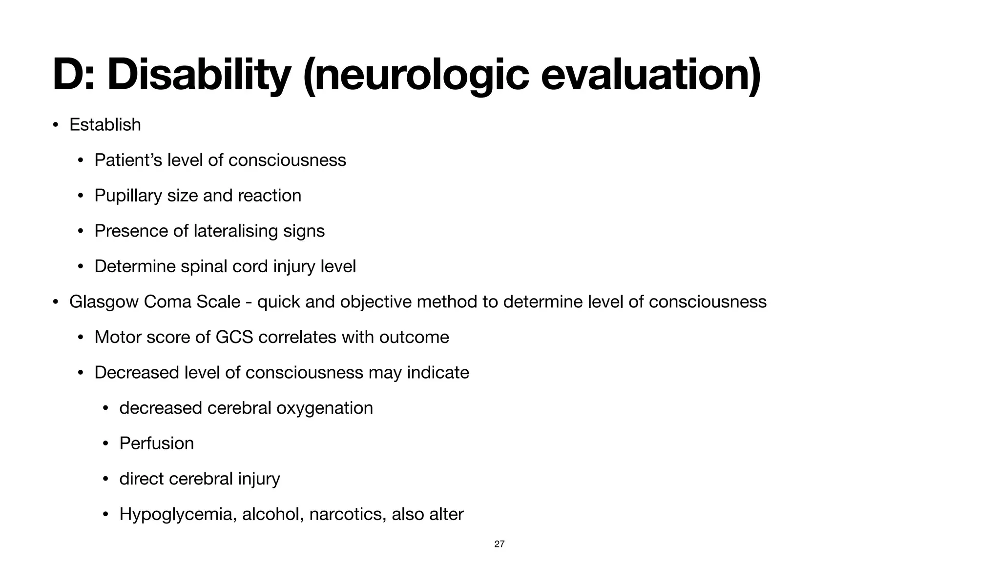 D: Disability (neurologic evaluation)
• Establish 

• Patient’s level of consciousness

• Pupillary size and reaction

• Presence of lateralising signs

• Determine spinal cord injury level

• Glasgow Coma Scale - quick and objective method to determine level of consciousness

• Motor score of GCS correlates with outcome

• Decreased level of consciousness may indicate 

• decreased cerebral oxygenation 

• Perfusion

• direct cerebral injury

• Hypoglycemia, alcohol, narcotics, also alter
27
 