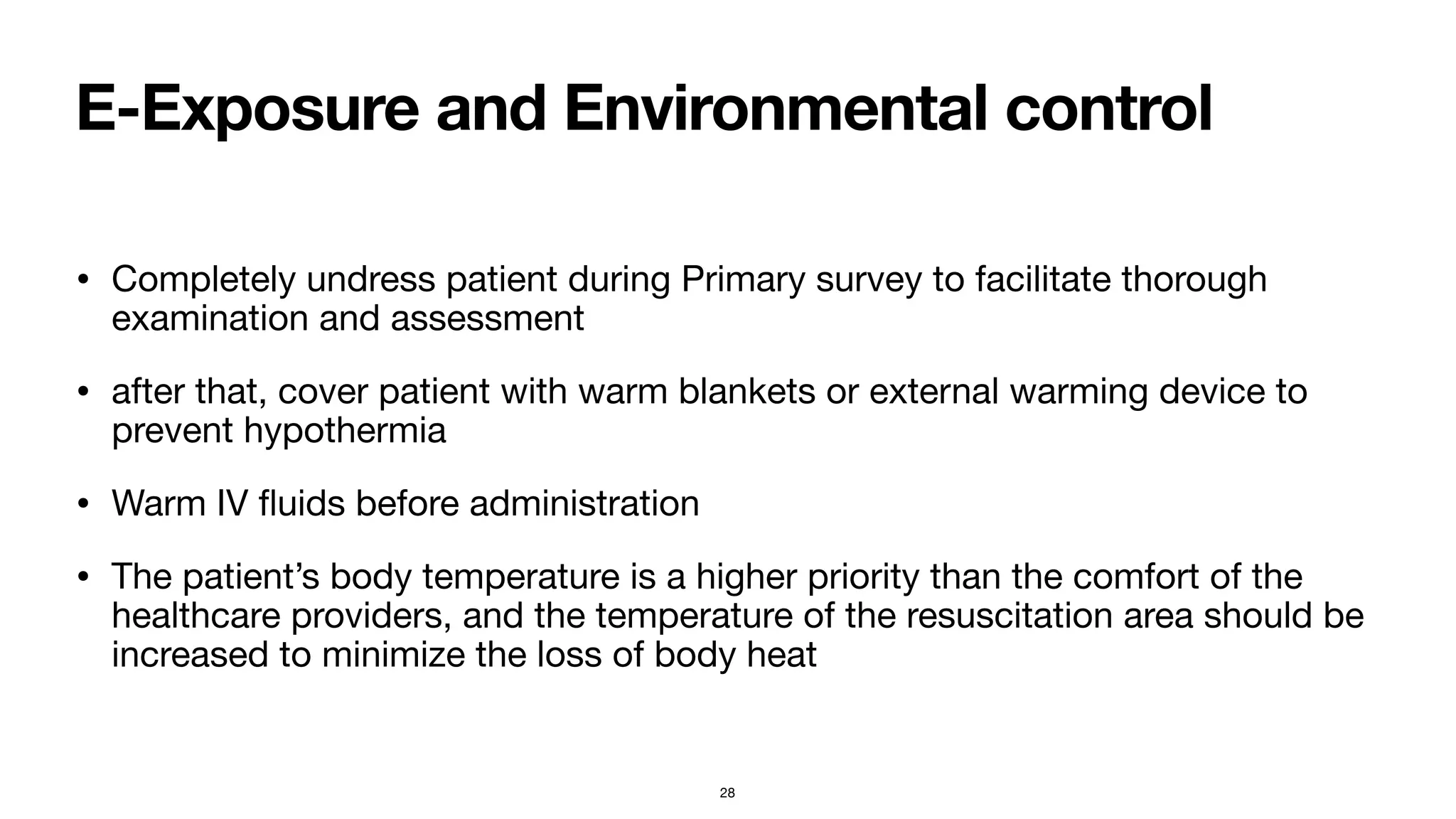 E-Exposure and Environmental control
• Completely undress patient during Primary survey to facilitate thorough
examination and assessment

• after that, cover patient with warm blankets or external warming device to
prevent hypothermia

• Warm IV
fl
uids before administration

• The patient’s body temperature is a higher priority than the comfort of the
healthcare providers, and the temperature of the resuscitation area should be
increased to minimize the loss of body heat
28
 