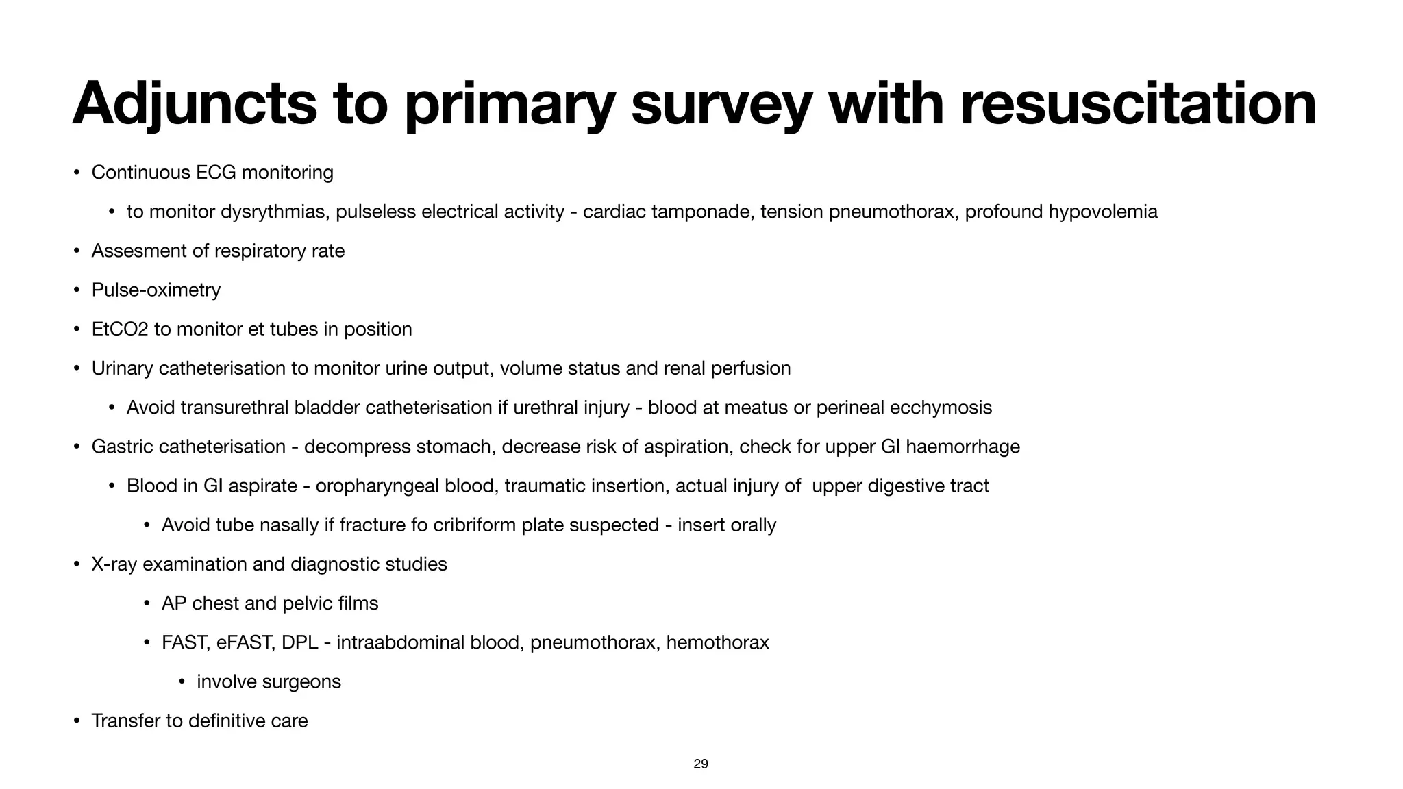 Adjuncts to primary survey with resuscitation
• Continuous ECG monitoring

• to monitor dysrythmias, pulseless electrical activity - cardiac tamponade, tension pneumothorax, profound hypovolemia

• Assesment of respiratory rate

• Pulse-oximetry

• EtCO2 to monitor et tubes in position

• Urinary catheterisation to monitor urine output, volume status and renal perfusion

• Avoid transurethral bladder catheterisation if urethral injury - blood at meatus or perineal ecchymosis

• Gastric catheterisation - decompress stomach, decrease risk of aspiration, check for upper GI haemorrhage 

• Blood in GI aspirate - oropharyngeal blood, traumatic insertion, actual injury of upper digestive tract 

• Avoid tube nasally if fracture fo cribriform plate suspected - insert orally

• X-ray examination and diagnostic studies

• AP chest and pelvic
fi
lms

• FAST, eFAST, DPL - intraabdominal blood, pneumothorax, hemothorax 

• involve surgeons

• Transfer to de
fi
nitive care
29
 