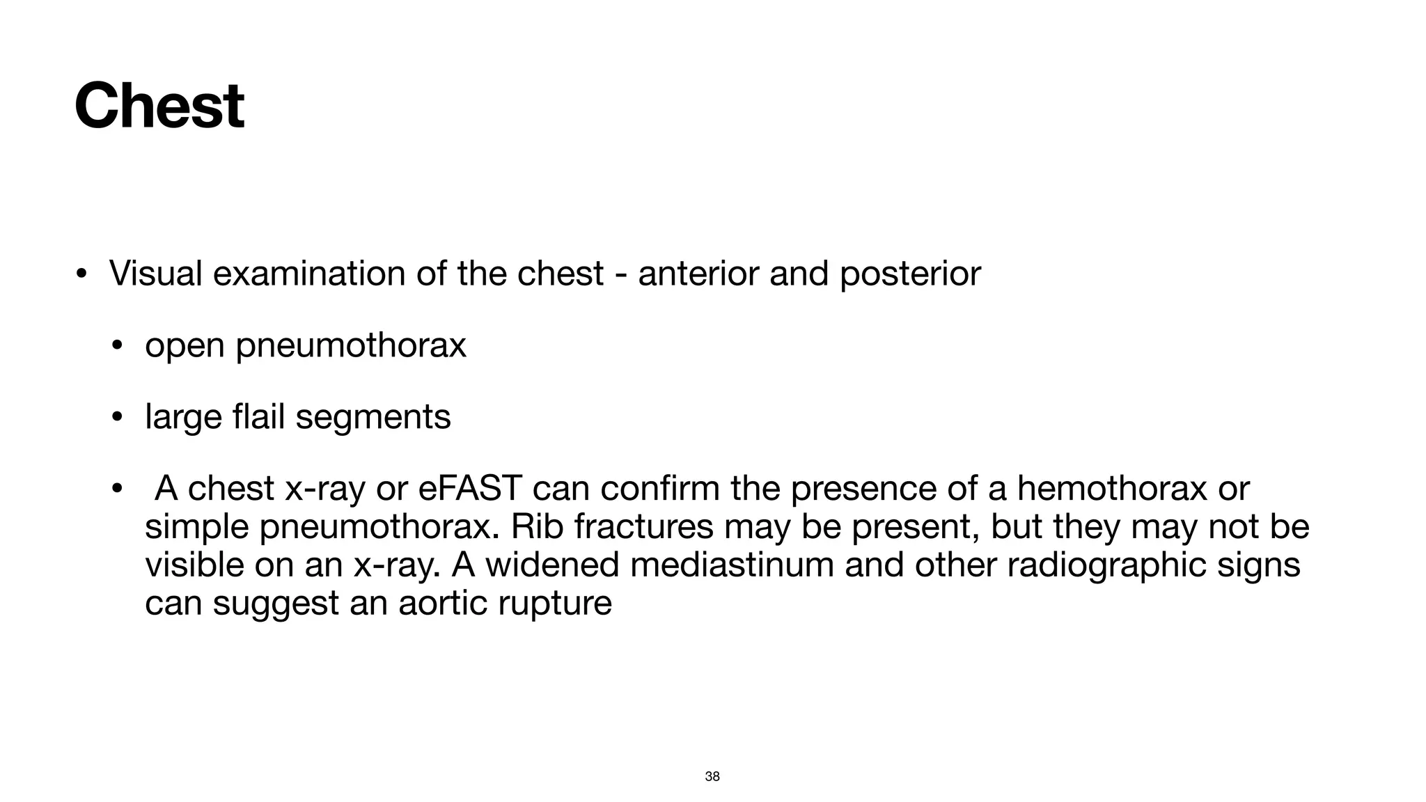 Chest
• Visual examination of the chest - anterior and posterior

• open pneumothorax

• large
fl
ail segments

• A chest x-ray or eFAST can con
fi
rm the presence of a hemothorax or
simple pneumothorax. Rib fractures may be present, but they may not be
visible on an x-ray. A widened mediastinum and other radiographic signs
can suggest an aortic rupture
38
 