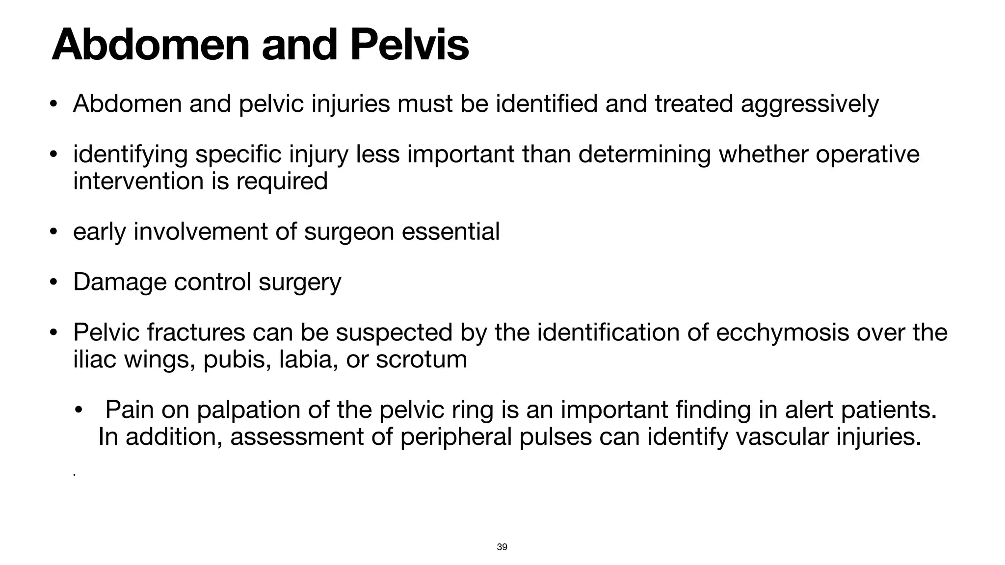 Abdomen and Pelvis
• Abdomen and pelvic injuries must be identi
fi
ed and treated aggressively

• identifying speci
fi
c injury less important than determining whether operative
intervention is required

• early involvement of surgeon essential

• Damage control surgery 

• Pelvic fractures can be suspected by the identi
fi
cation of ecchymosis over the
iliac wings, pubis, labia, or scrotum

• Pain on palpation of the pelvic ring is an important
fi
nding in alert patients.
In addition, assessment of peripheral pulses can identify vascular injuries. 

•
39
 