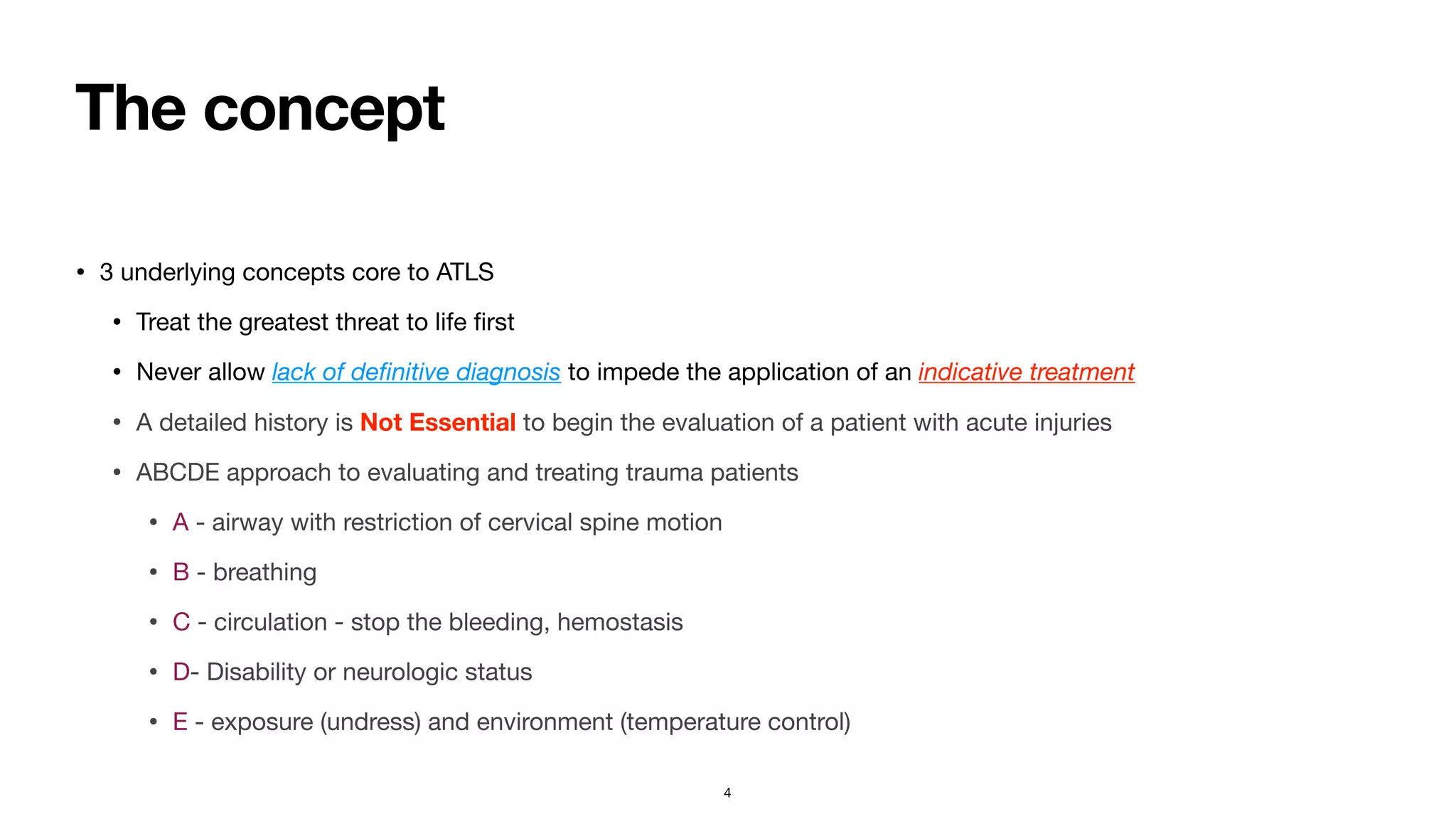 The concept
• 3 underlying concepts core to ATLS

• Treat the greatest threat to life
fi
rst

• Never allow lack of de
fi
nitive diagnosis to impede the application of an indicative treatment
• A detailed history is Not Essential to begin the evaluation of a patient with acute injuries

• ABCDE approach to evaluating and treating trauma patients

• A - airway with restriction of cervical spine motion

• B - breathing

• C - circulation - stop the bleeding, hemostasis 

• D- Disability or neurologic status

• E - exposure (undress) and environment (temperature control)
4
 