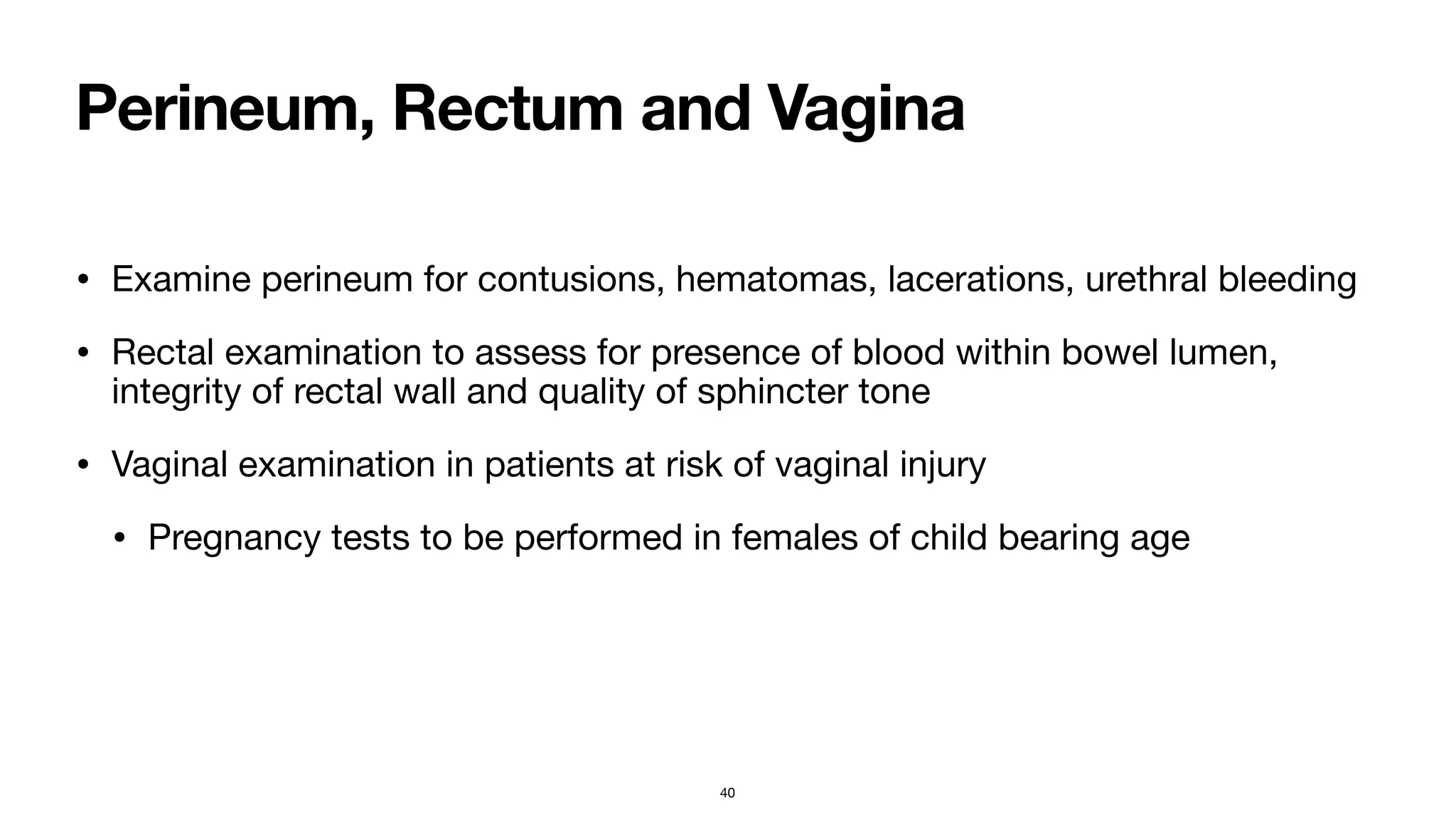 Perineum, Rectum and Vagina
• Examine perineum for contusions, hematomas, lacerations, urethral bleeding

• Rectal examination to assess for presence of blood within bowel lumen,
integrity of rectal wall and quality of sphincter tone

• Vaginal examination in patients at risk of vaginal injury

• Pregnancy tests to be performed in females of child bearing age
40
 