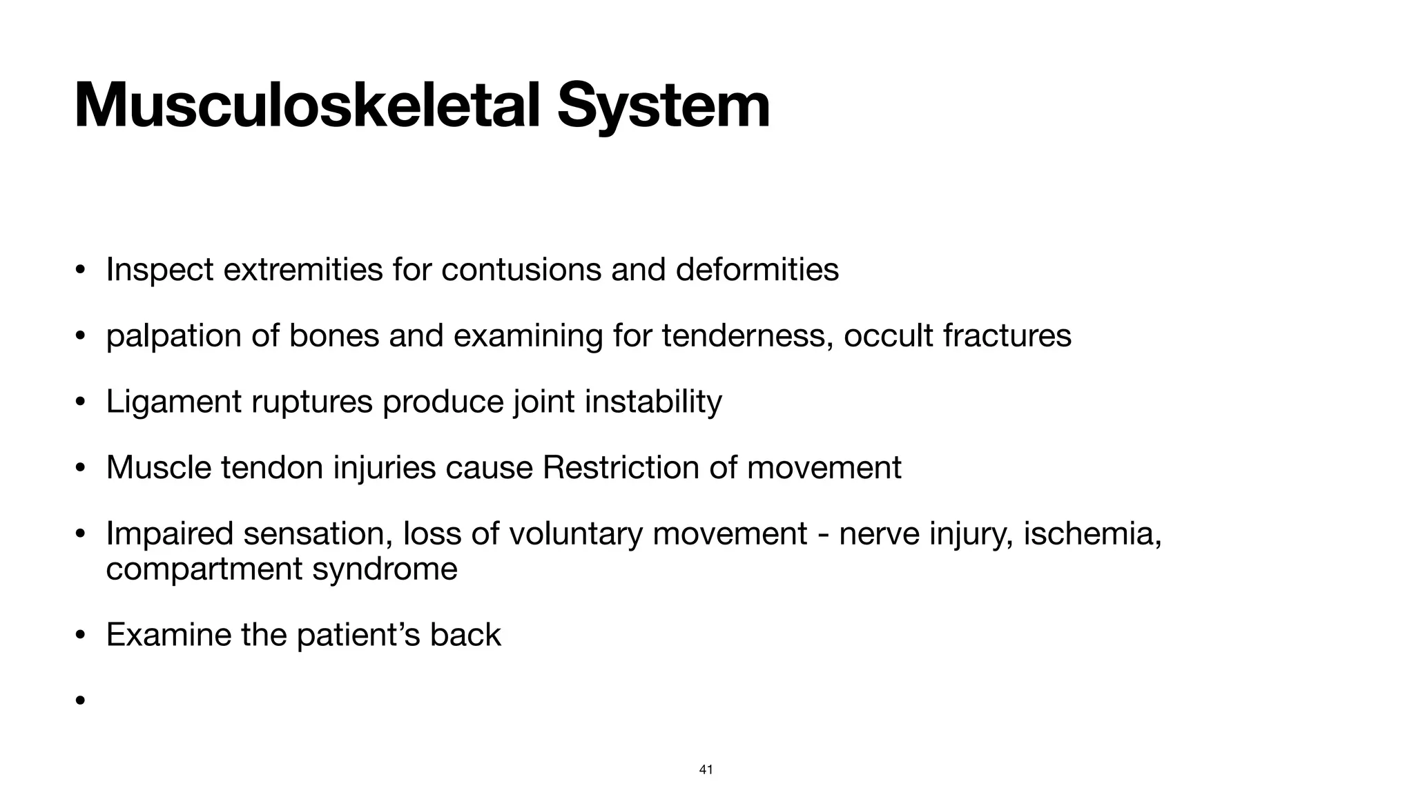 Musculoskeletal System
• Inspect extremities for contusions and deformities

• palpation of bones and examining for tenderness, occult fractures

• Ligament ruptures produce joint instability

• Muscle tendon injuries cause Restriction of movement

• Impaired sensation, loss of voluntary movement - nerve injury, ischemia,
compartment syndrome 

• Examine the patient’s back

•
41
 