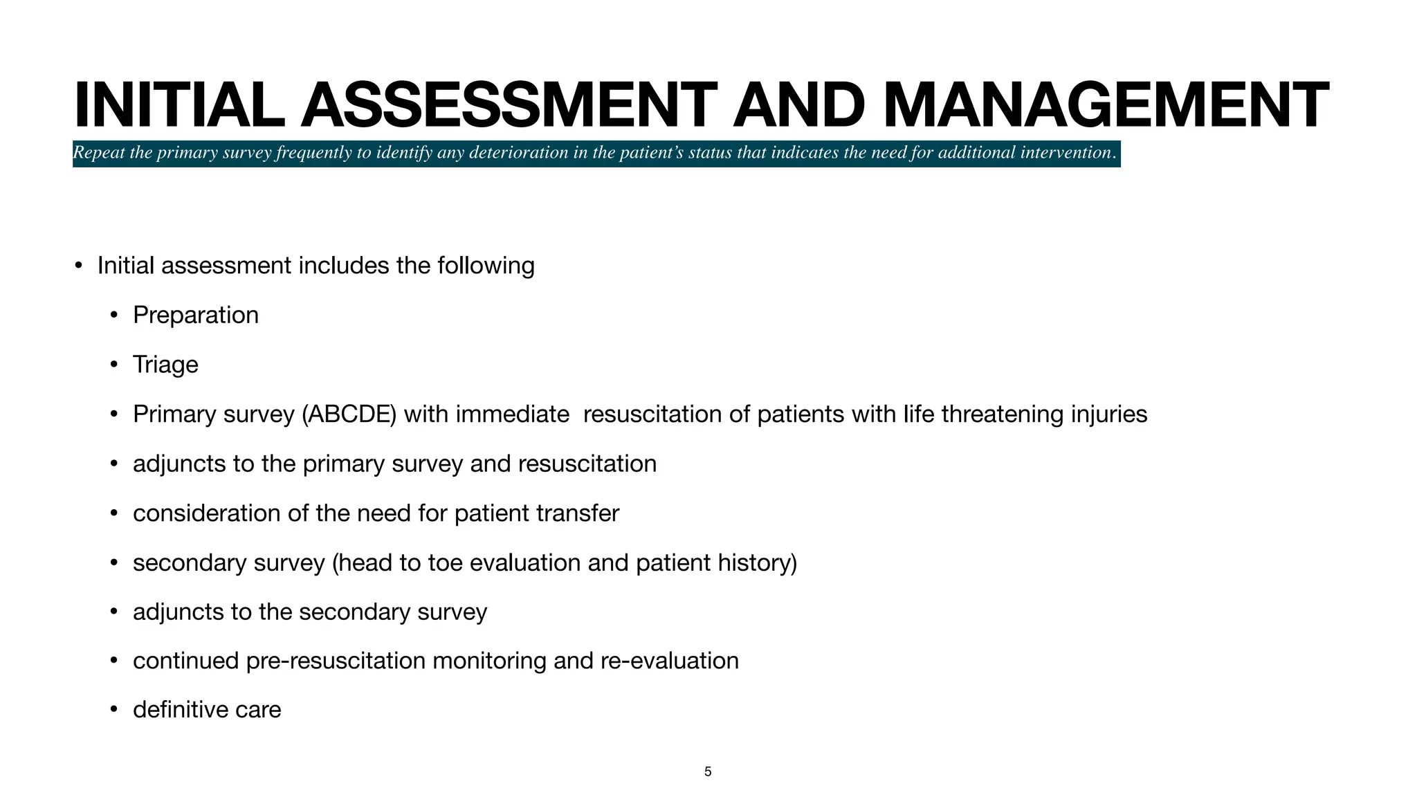 INITIAL ASSESSMENT AND MANAGEMENT
Repeat the primary survey frequently to identify any deterioration in the patient’s status that indicates the need for additional intervention.
• Initial assessment includes the following

• Preparation

• Triage

• Primary survey (ABCDE) with immediate resuscitation of patients with life threatening injuries

• adjuncts to the primary survey and resuscitation

• consideration of the need for patient transfer

• secondary survey (head to toe evaluation and patient history)

• adjuncts to the secondary survey

• continued pre-resuscitation monitoring and re-evaluation

• de
fi
nitive care
5
 