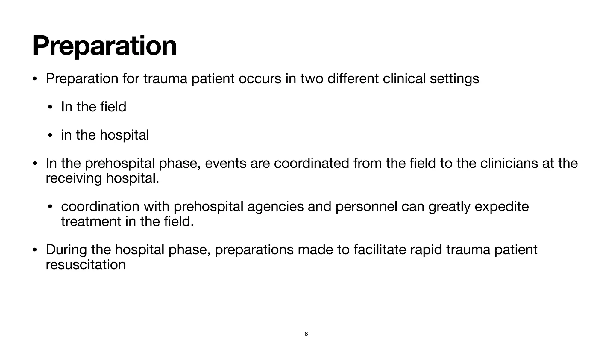 Preparation
• Preparation for trauma patient occurs in two di
ff
erent clinical settings

• In the
fi
eld

• in the hospital

• In the prehospital phase, events are coordinated from the
fi
eld to the clinicians at the
receiving hospital. 

• coordination with prehospital agencies and personnel can greatly expedite
treatment in the
fi
eld.

• During the hospital phase, preparations made to facilitate rapid trauma patient
resuscitation
6
 