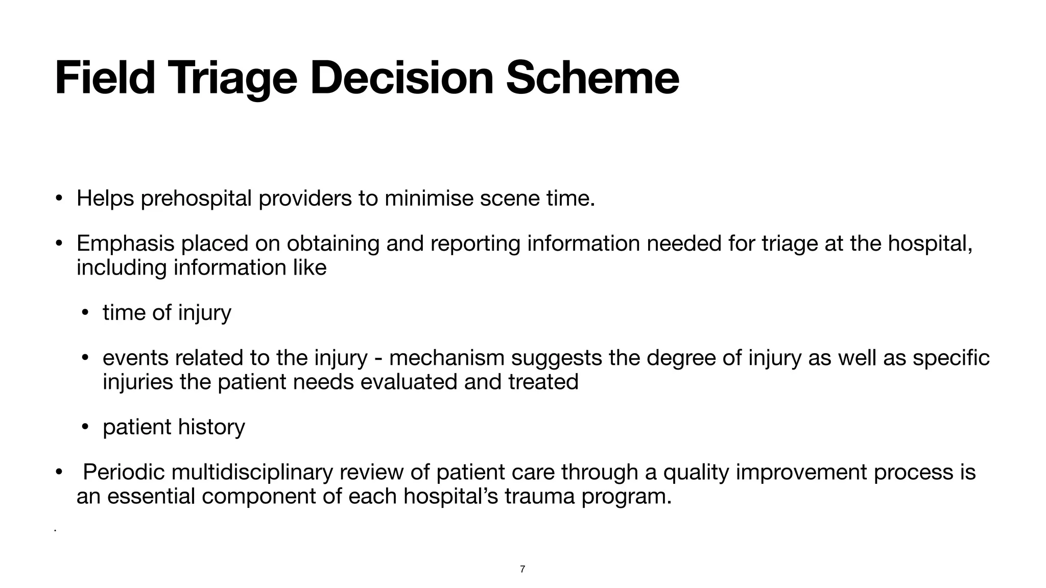 Field Triage Decision Scheme
• Helps prehospital providers to minimise scene time. 

• Emphasis placed on obtaining and reporting information needed for triage at the hospital,
including information like

• time of injury

• events related to the injury - mechanism suggests the degree of injury as well as speci
fi
c
injuries the patient needs evaluated and treated

• patient history

• Periodic multidisciplinary review of patient care through a quality improvement process is
an essential component of each hospital’s trauma program. 

•
7
 