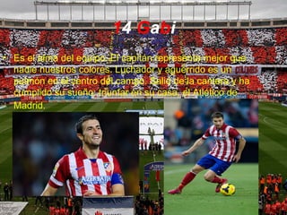 14 Gabi
• Es el alma del equipo. El capitán representa mejor que
nadie nuestros colores. Luchador y aguerrido es un
pulmón en el centro del campo. Salió de la cantera y ha
cumplido su sueño: triunfar en su casa, el Atlético de
Madrid.
 