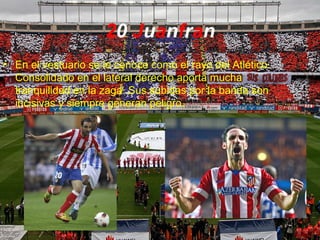 20 Juanfran
• En el vestuario se le conoce como el rayo del Atlético.
Consolidado en el lateral derecho aporta mucha
tranquilidad en la zaga. Sus subidas por la banda son
incisivas y siempre generan peligro.
 