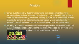 Misión
 Ser un evento social y deportivo incluyente con reconocimiento a nivel
nacional e internacional interesados en buscar por medio del futbol el mejor
canal de fortalecimiento y desarrollo social y cultural de la comunidad menos
favorecida, generando esparcimiento, recreación y convivencia de la
población beneficiada con procesos formativos de carácter institucional.
 Para lograr nuestra misión contamos con el apoyo del Club Atlético Nacional
S.A., entidades patrocinadoras como aliados estratégicos del proyecto y un
grupo humano comprometido con los objetivos propuestos.
 