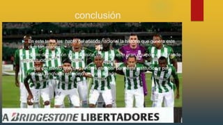 conclusión
 En este tema les hable del atlético nacional la historia que genera este
club tan grande
 Hable de la misión y de la visión que tiene este gran equipo o esta grande
institución
 Hable del merito que tuvo Andrés escobar para esta institución y para
nuestra hinchada este dejo un gran legado
 