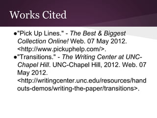 Works Cited
●"Pick Up Lines." - The Best & Biggest
Collection Online! Web. 07 May 2012.
<http://www.pickuphelp.com/>.
●"Transitions." - The Writing Center at UNC-
Chapel Hill. UNC-Chapel Hill, 2012. Web. 07
May 2012.
<http://writingcenter.unc.edu/resources/hand
outs-demos/writing-the-paper/transitions>.
 