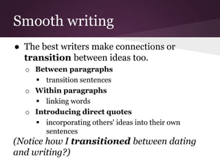 Smooth writing
● The best writers make connections or
transition between ideas too.
o Between paragraphs
 transition sentences
o Within paragraphs
 linking words
o Introducing direct quotes
 incorporating others' ideas into their own
sentences
(Notice how I transitioned between dating
and writing?)
 