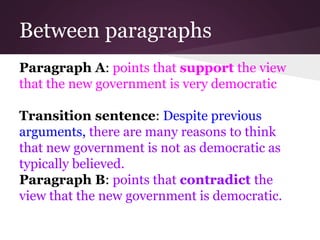 Between paragraphs
Paragraph A: points that support the view
that the new government is very democratic
Transition sentence: Despite previous
arguments, there are many reasons to think
that new government is not as democratic as
typically believed.
Paragraph B: points that contradict the
view that the new government is democratic.
 