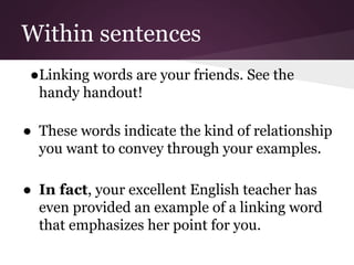 Within sentences
●Linking words are your friends. See the
handy handout!
● These words indicate the kind of relationship
you want to convey through your examples.
● In fact, your excellent English teacher has
even provided an example of a linking word
that emphasizes her point for you.
 