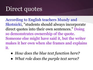 Direct quotes
According to English teachers Mundy and
Skotnicki, "students should always incorporate
direct quotes into their own sentences." Doing
so demonstrates ownership of the quote.
Someone else might have said it, but the writer
makes it her own when she frames and explains
it.
● How does the blue text function here?
● What role does the purple text serve?
 