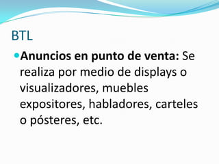 BTLAnuncios en punto de venta: Se realiza por medio de displays o visualizadores, muebles expositores, habladores, carteles o pósteres, etc. 