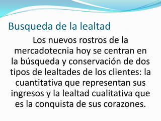 Busqueda de la lealtadLos nuevos rostros de la mercadotecnia hoy se centran en la búsqueda y conservación de dos tipos de lealtades de los clientes: la cuantitativa que representan sus ingresos y la lealtad cualitativa que es la conquista de sus corazones.