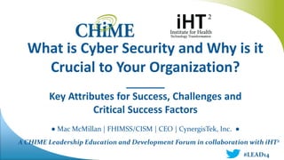 A CHIME Leadership Education and Development Forum in collaboration with iHT2
What is Cyber Security and Why is it
Crucial to Your Organization?
_______
Key Attributes for Success, Challenges and
Critical Success Factors
● Mac McMillan | FHIMSS/CISM | CEO | CynergisTek, Inc. ●
#LEAD14
 