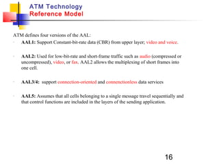 16
ATM Technology
Reference Model
ATM defines four versions of the AAL:
- AAL1: Support Constant-bit-rate data (CBR) from upper layer; video and voice.
- AAL2: Used for low-bit-rate and short-frame traffic such as audio (compressed or
uncompressed), video, or fax. AAL2 allows the multiplexing of short frames into
one cell.
- AAL3/4: support connection-oriented and connenctionless data services
- AAL5: Assumes that all cells belonging to a single message travel sequentially and
that control functions are included in the layers of the sending application.
 