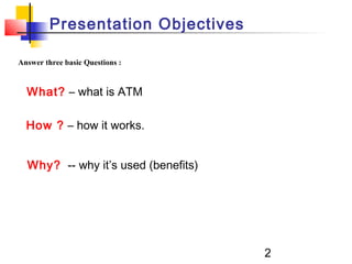 2
Answer three basic Questions :
What? – what is ATM
How ? – how it works.
Why? -- why it’s used (benefits)
Presentation Objectives
 