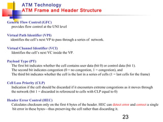 23
ATM Technology
ATM Frame and Header Structure
Generic Flow Control (GFC)
provides flow control at the UNI level
Virtual Path Identifier (VPI)
identifies the cell’s next VP to pass through a series of network.
Virtual Channel Identifier (VCI)
Identifies the cell’s next VC inside the VP.
Payload Type (PT)
The first bit indicates whether the cell contains user data (bit 0) or control data (bit 1).
The second bit indicates congestion (0 = no congestion, 1 = congestion), and
The third bit indicates whether the cell is the last in a series of cells (1 = last cells for the frame)
Cell Loss Priority (CLP)
Indication if the cell should be discarded if it encounters extreme congestions as it moves through
the network (bit 1 = discarded in referenced to cells with CLP equal to 0)
Header Error Control (HEC)
Calculates checksum only on the first 4 bytes of the header. HEC can detect error and correct a single
bit error in these bytes—thus preserving the cell rather than discarding it.
 