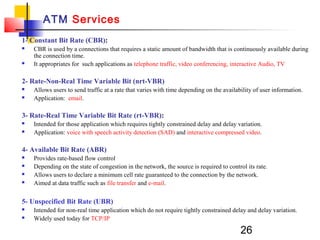 26
ATM Services
1- Constant Bit Rate (CBR):
 CBR is used by a connections that requires a static amount of bandwidth that is continuously available during
the connection time.
 It appropriates for such applications as telephone traffic, video conferencing, interactive Audio, TV
2- Rate-Non-Real Time Variable Bit (nrt-VBR)
 Allows users to send traffic at a rate that varies with time depending on the availability of user information.
 Application: email.
3- Rate-Real Time Variable Bit Rate (rt-VBR):
 Intended for those application which requires tightly constrained delay and delay variation.
 Application: voice with speech activity detection (SAD) and interactive compressed video.
4- Available Bit Rate (ABR)
 Provides rate-based flow control
 Depending on the state of congestion in the network, the source is required to control its rate.
 Allows users to declare a minimum cell rate guaranteed to the connection by the network.
 Aimed at data traffic such as file transfer and e-mail.
5- Unspecified Bit Rate (UBR)
 Intended for non-real time application which do not require tightly constrained delay and delay variation.
 Widely used today for TCP/IP
 