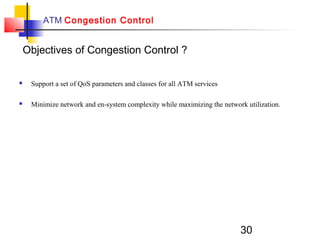 30
ATM Congestion Control
 Support a set of QoS parameters and classes for all ATM services
 Minimize network and en-system complexity while maximizing the network utilization.
Objectives of Congestion Control ?
 