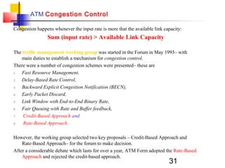 31
ATM Congestion Control
Congestion happens whenever the input rate is more that the available link capacity:
Sum (input rate) > Available Link Capacity
The traffic management working group was started in the Forum in May 1993– with
main duties to establish a mechanism for congestion control.
There were a number of congestion schemes were presented– these are
1. Fast Resource Management,
2. Delay-Based Rate Control,
3. Backward Explicit Congestion Notification (BECN),
4. Early Packet Discard,
5. Link Window with End-to-End Binary Rate,
6. Fair Queuing with Rate and Buffer feedback,
7. Credit-Based Approach and
8. Rate-Based Approach.
However, the working group selected two key proposals – Credit-Based Approach and
Rate-Based Approach– for the forum to make decision.
After a considerable debate which lasts for over a year, ATM Form adopted the Rate-Based
Approach and rejected the credit-based approach.
 