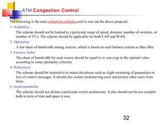 32
ATM Congestion Control
The following is the main selection criteria used to sort out the above proposal:
1- Scalability:
The scheme should not be limited to a particular range of speed, distance, number of switches, or
number of VCs. The scheme should be applicable for both LAN and WAN.
2- Optimality
A fair share of bandwidth among sources, which is based on such fairness criteria as Max-Min
3- Fairness Index
The share of bandwidth for each source should be equal to or converge to the optimal value
according to some optimality criterion.
4- Robustness
The scheme should be insensitive to minor deviations such as slight mistuning of parameters or
loss of control messages. It should also isolate misbehaving users and protect other users from
them.
5- Implementability
The scheme should not dictate a particular switch architecture. It also should not be too complex
both in term of time and space it uses.
 