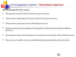 33
ATM Congestion Control – Rate-Based Approach
Rate-Based Approach’ basic concept:
 This approach controls the rate by which the source can transmit.
 If the network is light loaded, the source are allowed to increase its cell rate.
 If the network is congested, the source should decrease its rate.
 Switches monitor their queue lengths and if congested set Explicit Forward Congestion Indicator
(EFCI) to 1.
 The destination monitors these indications for a periodic interval and sends a RM cell back the source.
 The sources use an additive increase and multiplicative decrease algorithm to adjust their rates.
 