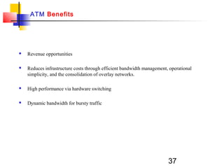 37
ATM Benefits
 Revenue opportunities
 Reduces infrastructure costs through efficient bandwidth management, operational
simplicity, and the consolidation of overlay networks.
 High performance via hardware switching
 Dynamic bandwidth for bursty traffic
 